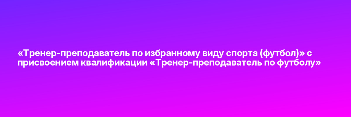 «Тренер-преподаватель по избранному виду спорта (футбол)» с присвоением квалификации «Тренер-преподаватель по футболу»