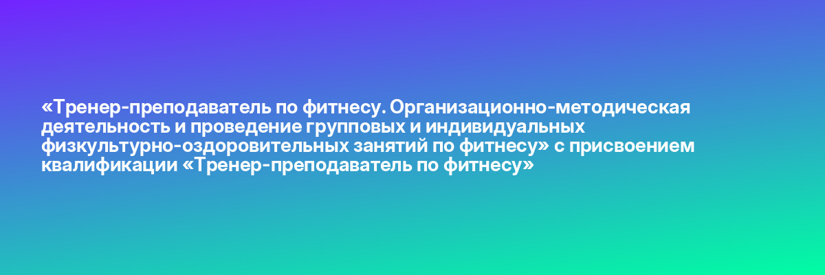 «Тренер-преподаватель по фитнесу. Организационно-методическая деятельность и проведение групповых и индивидуальных физкультурно-оздоровительных занятий по фитнесу» с присвоением квалификации «Тренер-преподаватель по фитнесу»