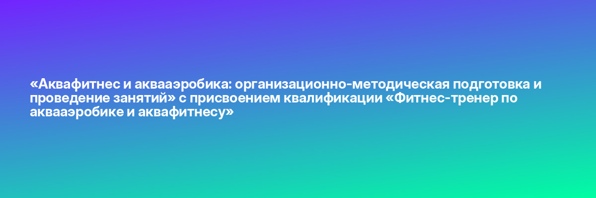 «Аквафитнес и аквааэробика: организационно-методическая подготовка и проведение занятий» с присвоением квалификации «Фитнес-тренер по аквааэробике и аквафитнесу»