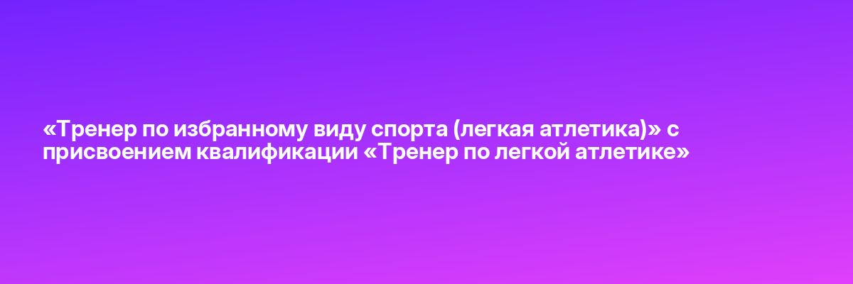 «Тренер по избранному виду спорта (легкая атлетика)» с присвоением квалификации «Тренер по легкой атлетике»