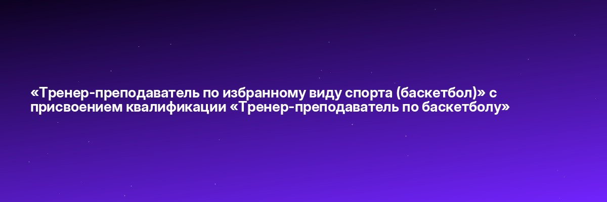 «Тренер-преподаватель по избранному виду спорта (баскетбол)» с присвоением квалификации «Тренер-преподаватель по баскетболу»