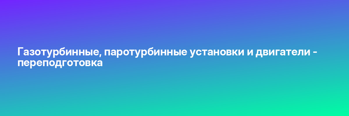 Газотурбинные, паротурбинные установки и двигатели — переподготовка