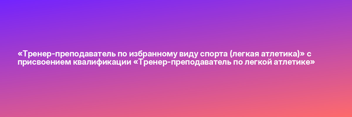 «Тренер-преподаватель по избранному виду спорта (легкая атлетика)» с присвоением квалификации «Тренер-преподаватель по легкой атлетике»