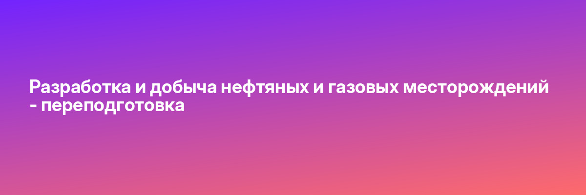 Разработка и добыча нефтяных и газовых месторождений — переподготовка