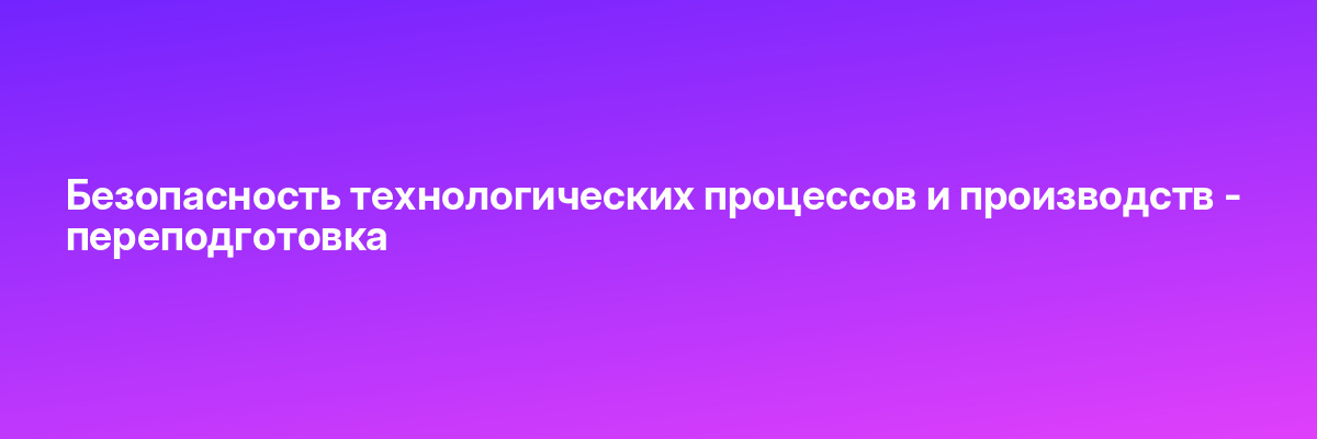 Безопасность технологических процессов и производств — переподготовка