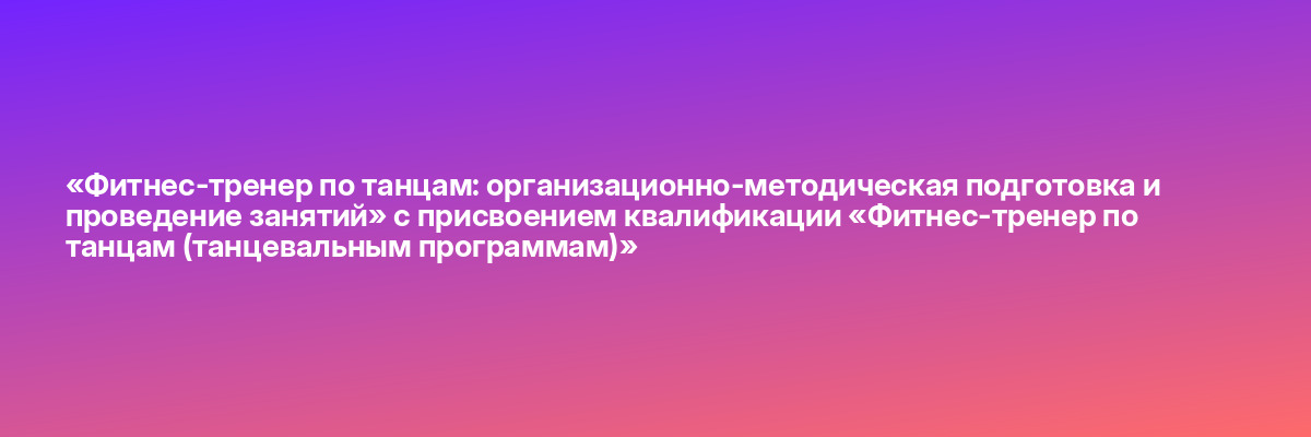 «Фитнес-тренер по танцам: организационно-методическая подготовка и проведение занятий» с присвоением квалификации «Фитнес-тренер по танцам (танцевальным программам)»
