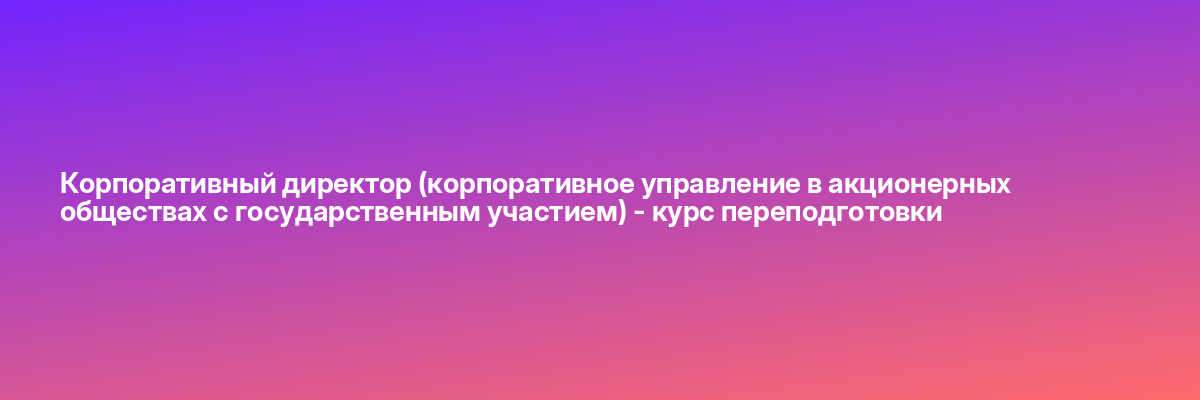Корпоративный директор (корпоративное управление в акционерных обществах с государственным участием) — курс переподготовки