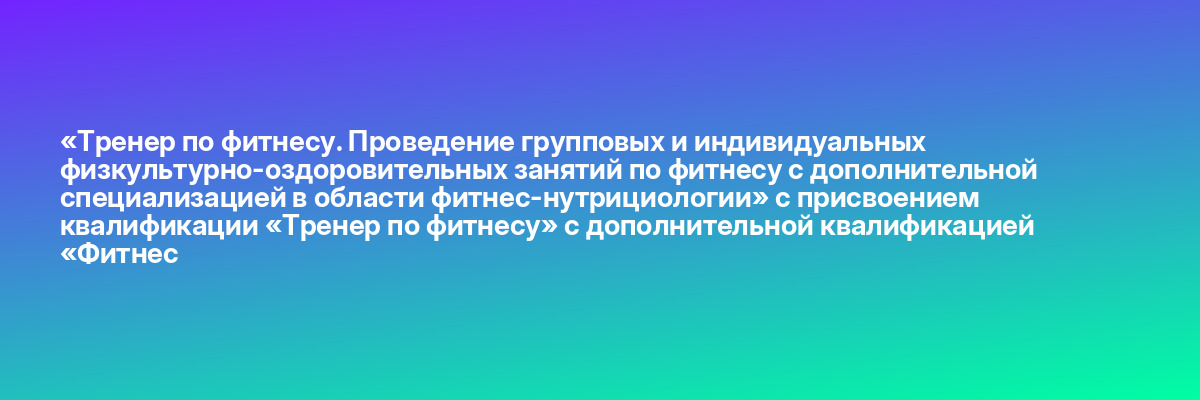 «Тренер по фитнесу. Проведение групповых и индивидуальных физкультурно-оздоровительных занятий по фитнесу с дополнительной специализацией в области фитнес-нутрициологии» с присвоением квалификации «Тренер по фитнесу» с дополнительной квалификацией «Фитнес