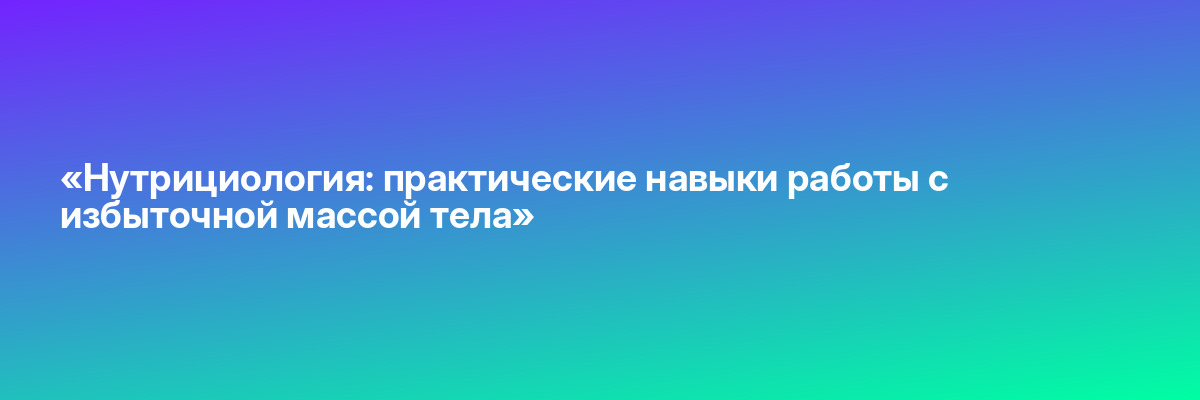 «Нутрициология: практические навыки работы с избыточной массой тела»