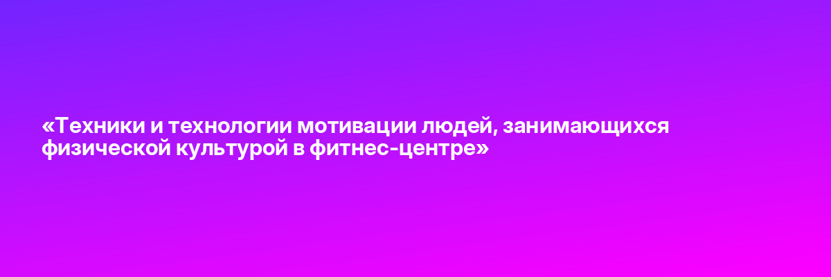 «Техники и технологии мотивации людей, занимающихся физической культурой в фитнес-центре»