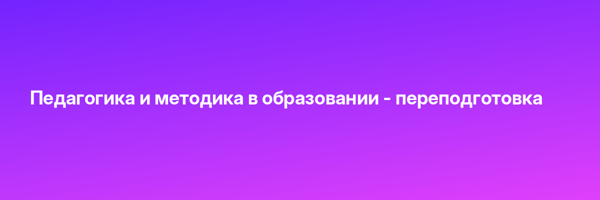 Педагогика и методика в образовании — переподготовка
