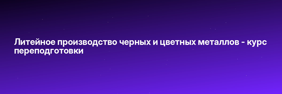 Литейное производство черных и цветных металлов — курс переподготовки