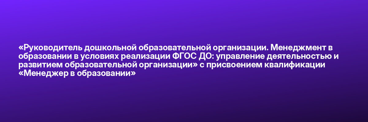 «Руководитель дошкольной образовательной организации. Менеджмент в образовании в условиях реализации ФГОС ДО: управление деятельностью и развитием образовательной организации» с присвоением квалификации «Менеджер в образовании»