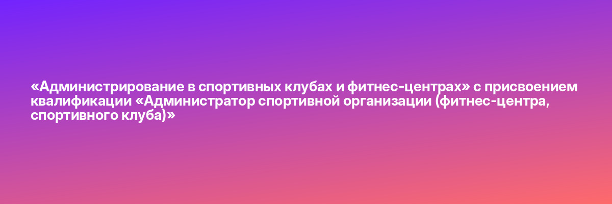 «Администрирование в спортивных клубах и фитнес-центрах» с присвоением квалификации «Администратор спортивной организации (фитнес-центра, спортивного клуба)»