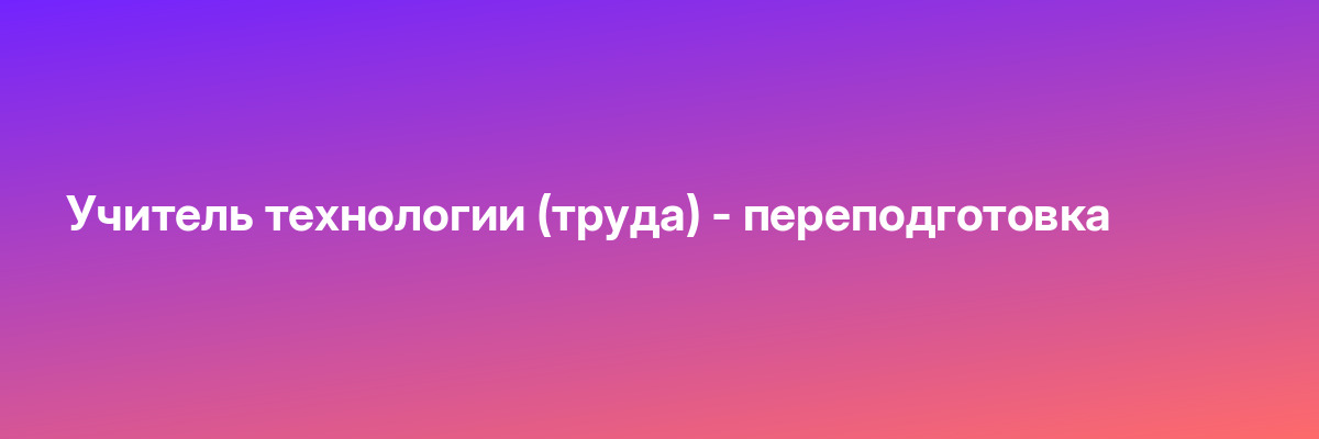 Учитель технологии (труда) — переподготовка