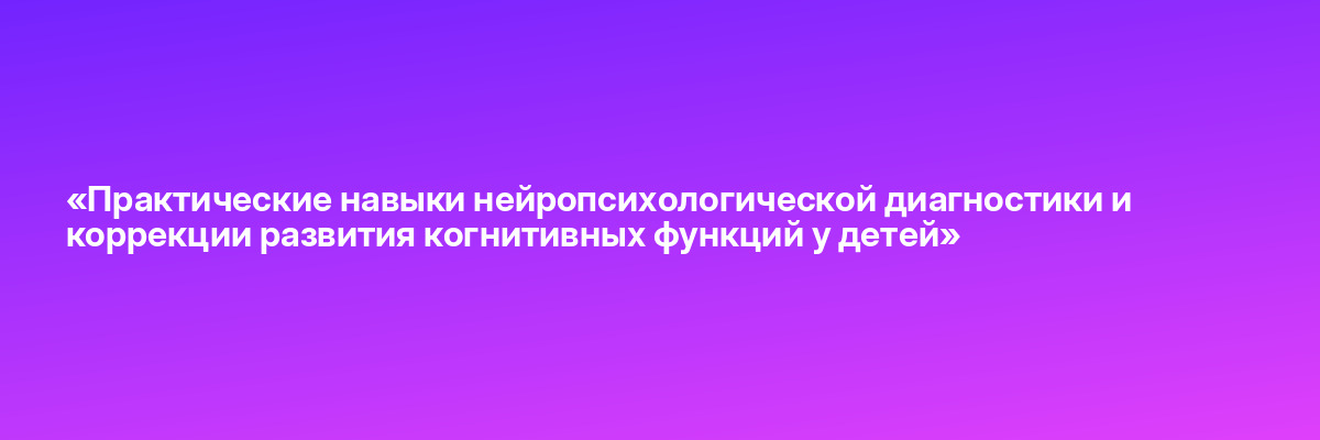 «Практические навыки нейропсихологической диагностики и коррекции развития когнитивных функций у детей»