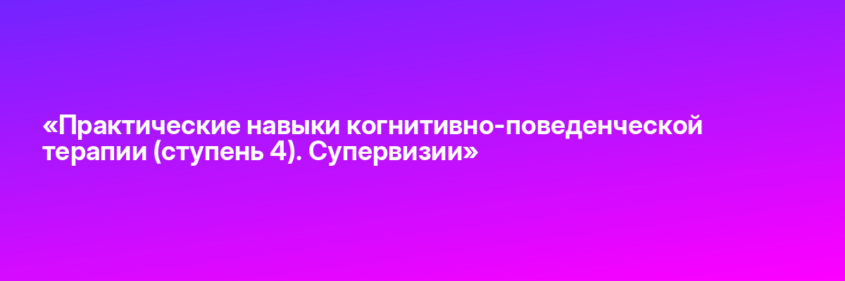 «Практические навыки когнитивно-поведенческой терапии (ступень 4). Супервизии»