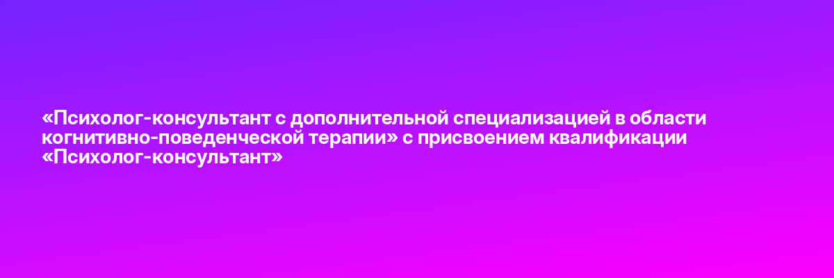 «Психолог-консультант с дополнительной специализацией в области когнитивно-поведенческой терапии» с присвоением квалификации «Психолог-консультант»