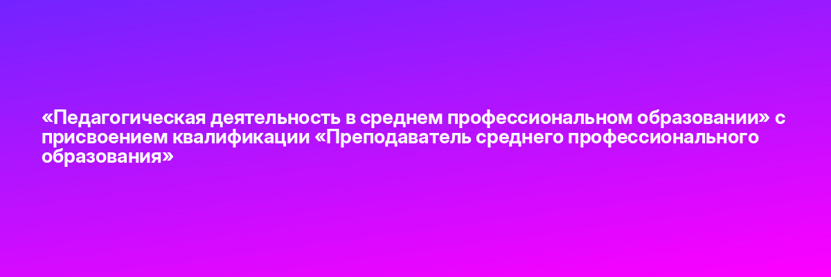 «Педагогическая деятельность в среднем профессиональном образовании» с присвоением квалификации «Преподаватель среднего профессионального образования»