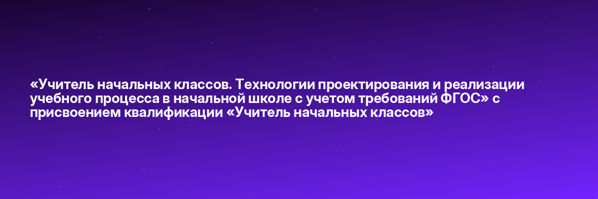 «Учитель начальных классов. Технологии проектирования и реализации учебного процесса в начальной школе с учетом требований ФГОС» с присвоением квалификации «Учитель начальных классов»