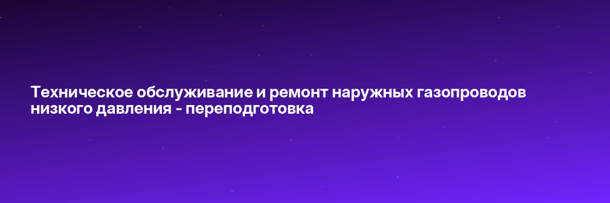 Техническое обслуживание и ремонт наружных газопроводов низкого давления — переподготовка