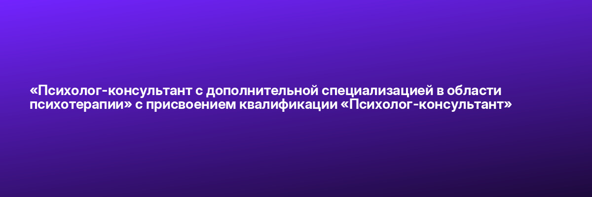 «Психолог-консультант с дополнительной специализацией в области психотерапии» с присвоением квалификации «Психолог-консультант»