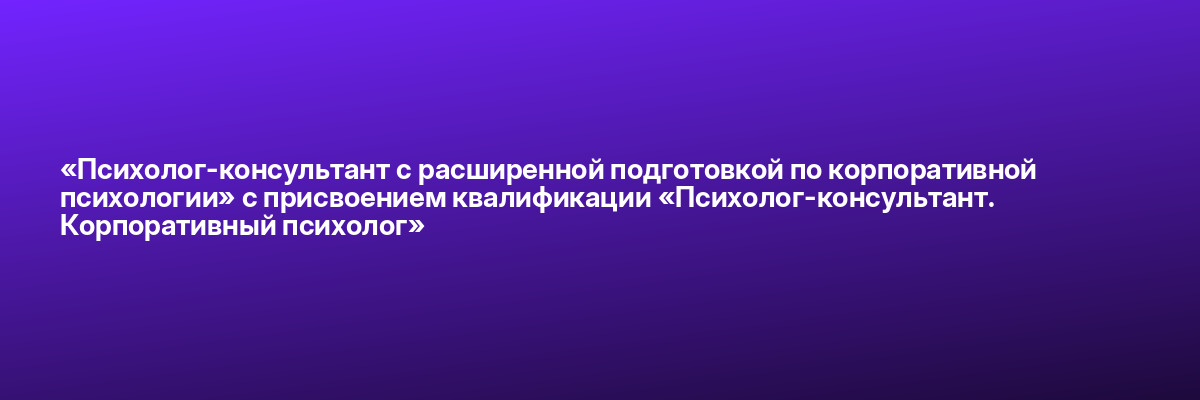 «Психолог-консультант с расширенной подготовкой по корпоративной психологии» с присвоением квалификации «Психолог-консультант. Корпоративный психолог»