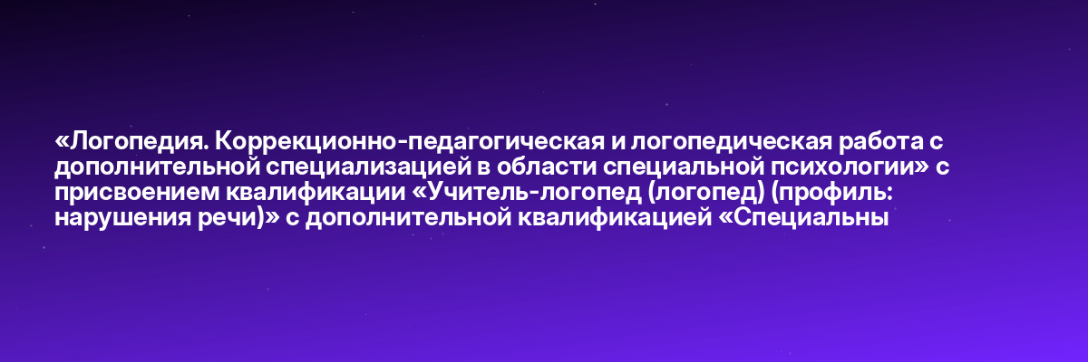 «Логопедия. Коррекционно-педагогическая и логопедическая работа с дополнительной специализацией в области специальной психологии» с присвоением квалификации «Учитель-логопед (логопед) (профиль: нарушения речи)» с дополнительной квалификацией «Специальны