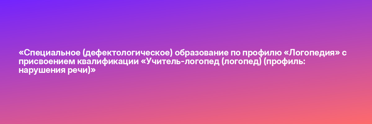 «Специальное (дефектологическое) образование по профилю «Логопедия» с присвоением квалификации «Учитель-логопед (логопед) (профиль: нарушения речи)»