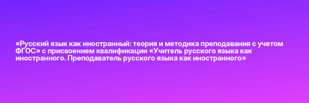 «Русский язык как иностранный: теория и методика преподавания с учетом ФГОС» с присвоением квалификации «Учитель русского языка как иностранного. Преподаватель русского языка как иностранного»