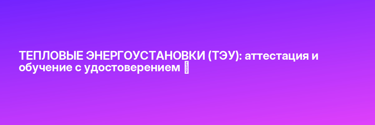 ТЕПЛОВЫЕ ЭНЕРГОУСТАНОВКИ (ТЭУ): аттестация и обучение с удостоверением ✅