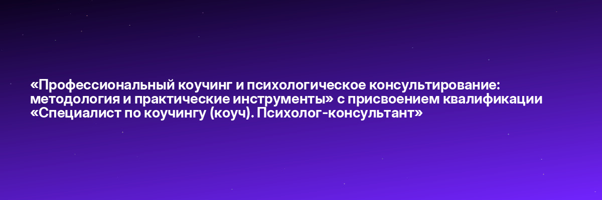 «Профессиональный коучинг и психологическое консультирование: методология и практические инструменты» с присвоением квалификации «Специалист по коучингу (коуч). Психолог-консультант»