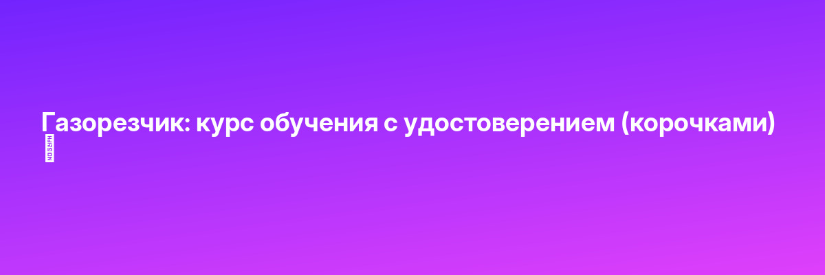 Газорезчик: курс обучения с удостоверением (корочками) ✅