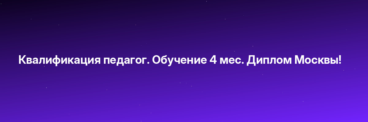 Квалификация педагог. Обучение 4 мес. Диплом Москвы!