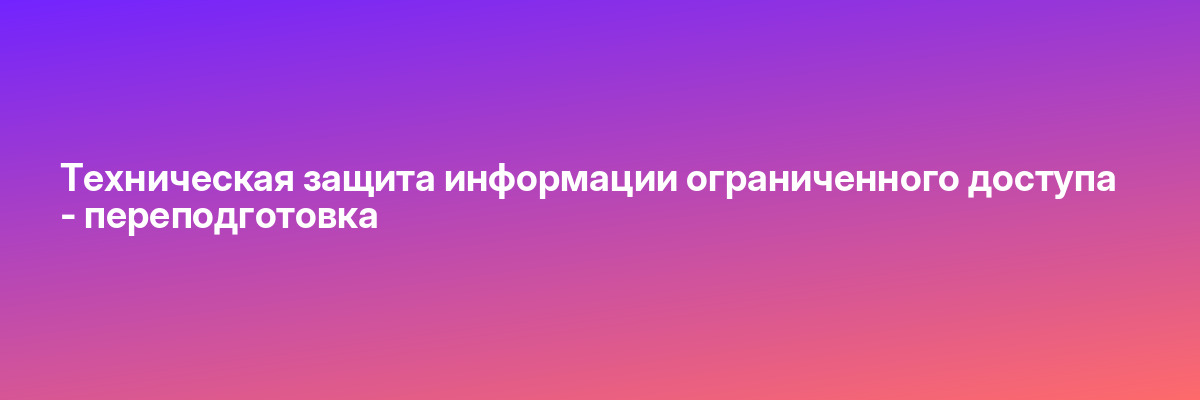 Техническая защита информации ограниченного доступа — переподготовка