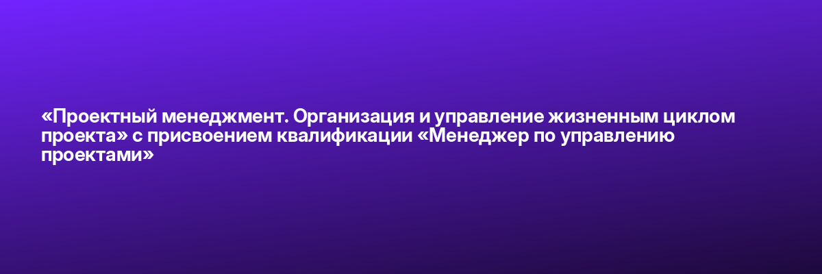 «Проектный менеджмент. Организация и управление жизненным циклом проекта» с присвоением квалификации «Менеджер по управлению проектами»