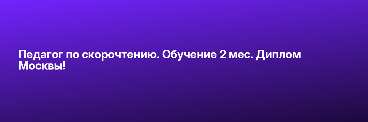 Педагог по скорочтению. Обучение 2 мес. Диплом Москвы!