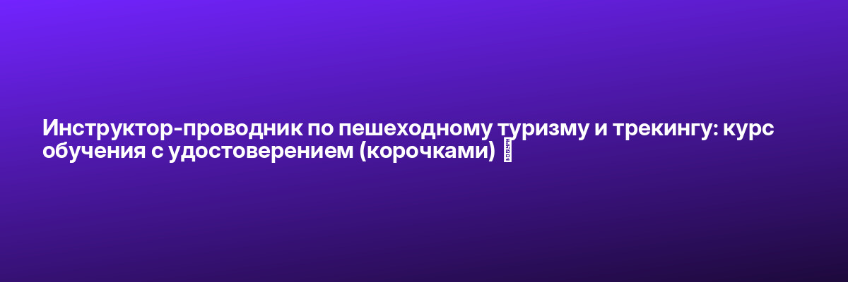 Инструктор-проводник по пешеходному туризму и трекингу: курс обучения с удостоверением (корочками) ✅