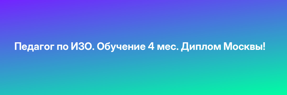 Педагог по ИЗО. Обучение 4 мес. Диплом Москвы!