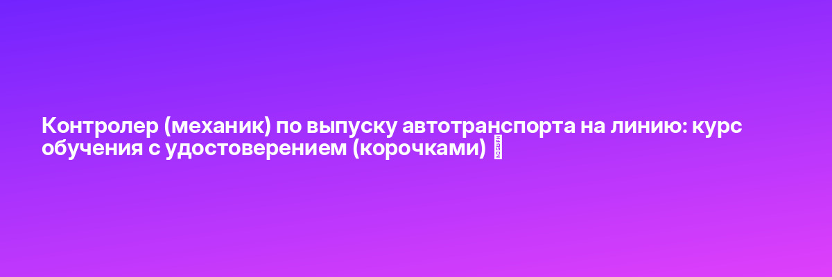 Контролер (механик) по выпуску автотранспорта на линию: курс обучения с удостоверением (корочками) ✅