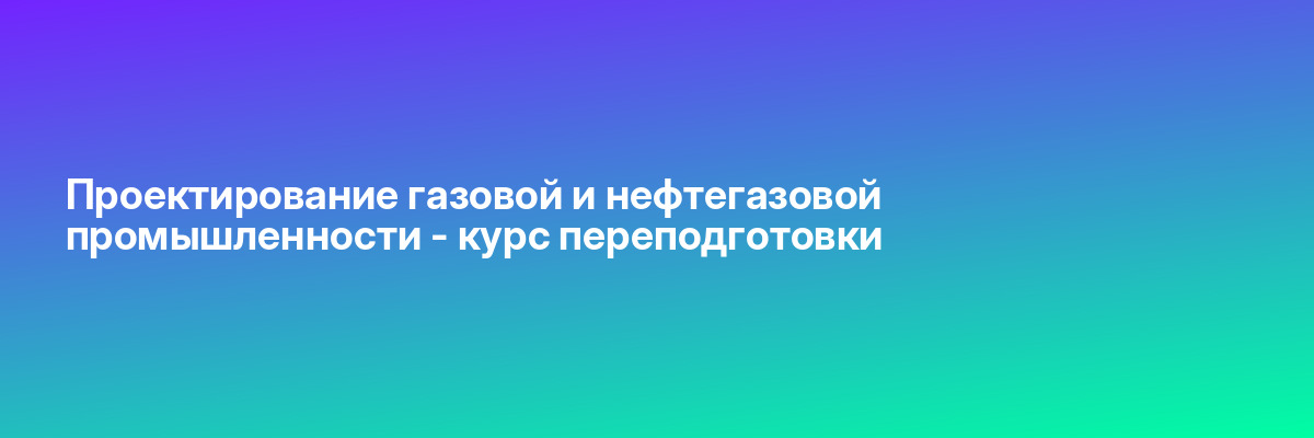 Проектирование газовой и нефтегазовой промышленности — курс переподготовки