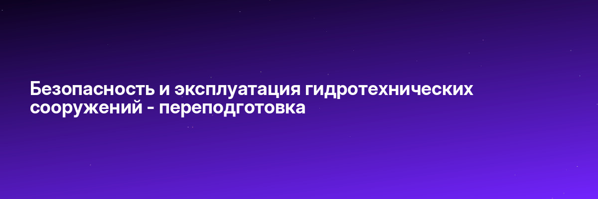 Безопасность и эксплуатация гидротехнических сооружений — переподготовка