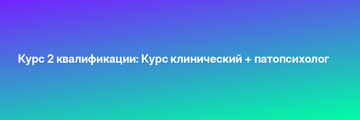 Курс 2 квалификации: Курс клинический + патопсихолог
