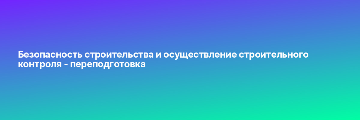 Безопасность строительства и осуществление строительного контроля — переподготовка