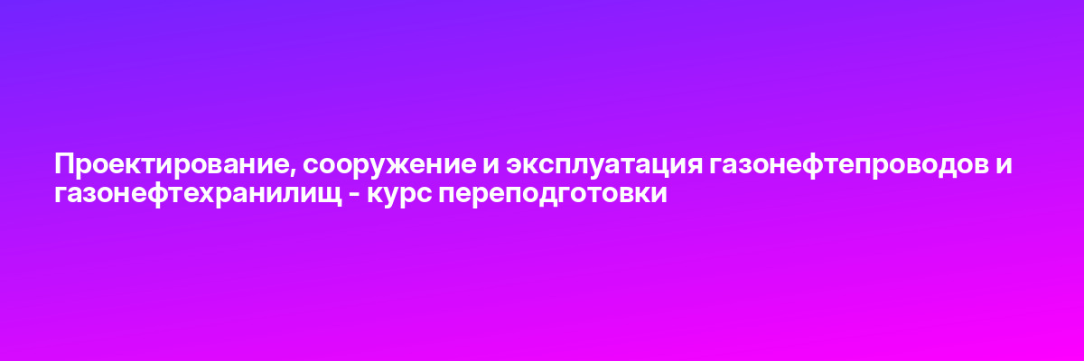 Проектирование, сооружение и эксплуатация газонефтепроводов и газонефтехранилищ — курс переподготовки