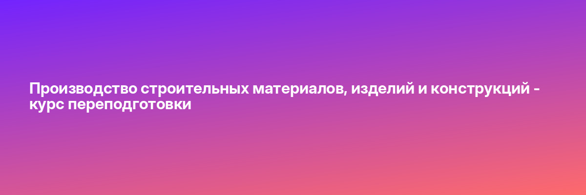Производство строительных материалов, изделий и конструкций — курс переподготовки
