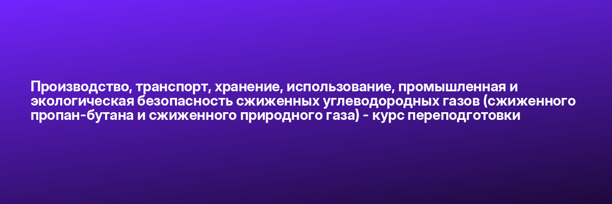 Производство, транспорт, хранение, использование, промышленная и экологическая безопасность сжиженных углеводородных газов (сжиженного пропан-бутана и сжиженного природного газа) — курс переподготовки