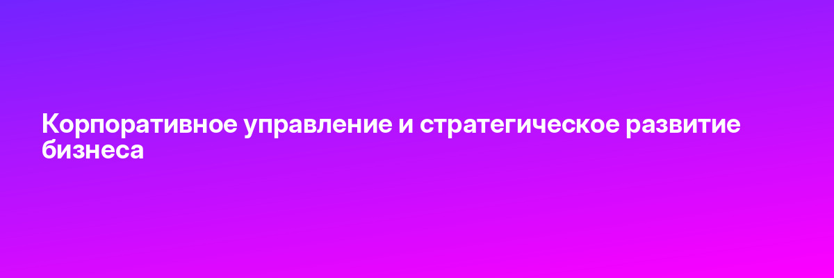 Корпоративное управление и стратегическое развитие бизнеса