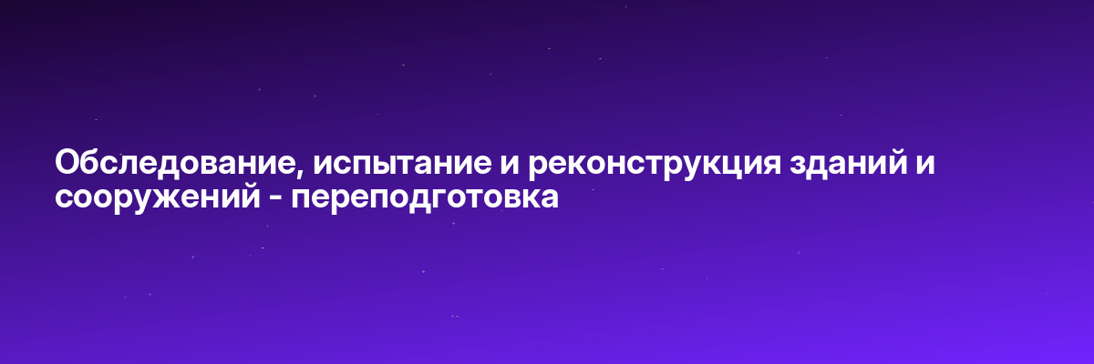 Обследование, испытание и реконструкция зданий и сооружений — переподготовка