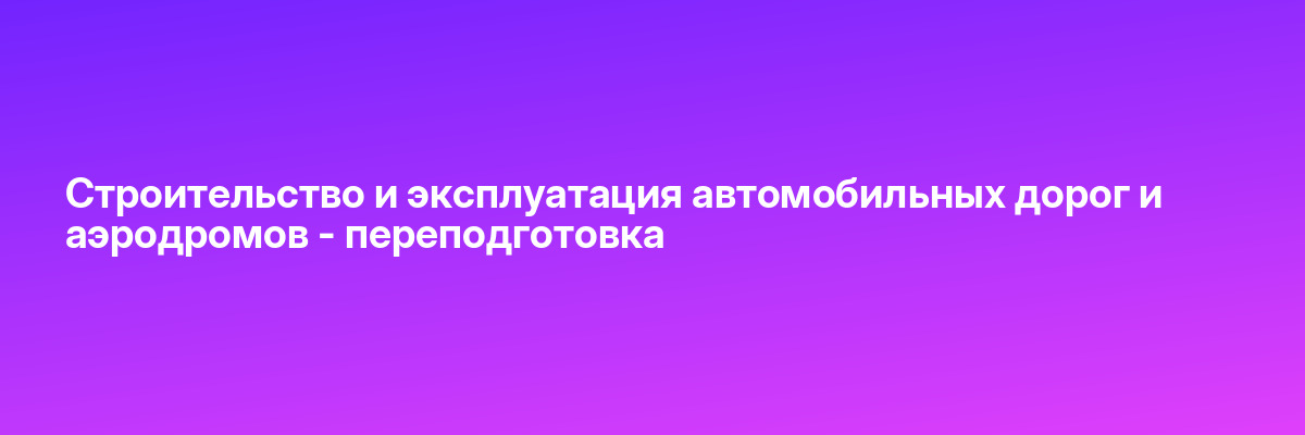 Строительство и эксплуатация автомобильных дорог и аэродромов — переподготовка